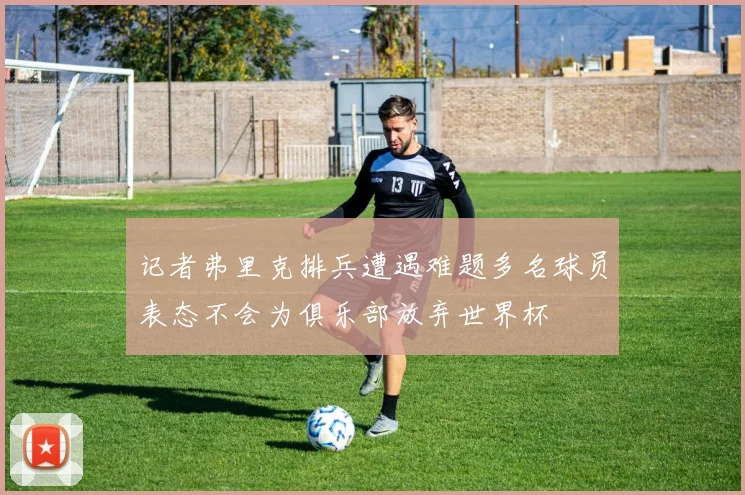 记者弗里克排兵遭遇难题多名球员表态不会为俱乐部放弃世界杯