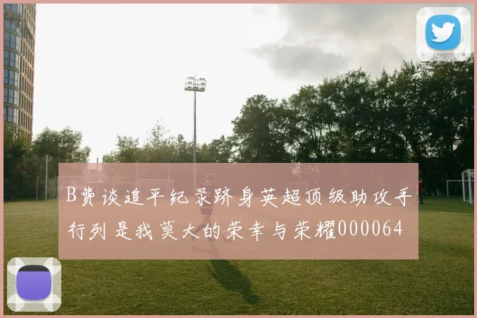 B费谈追平纪录跻身英超顶级助攻手行列是我莫大的荣幸与荣耀0000644